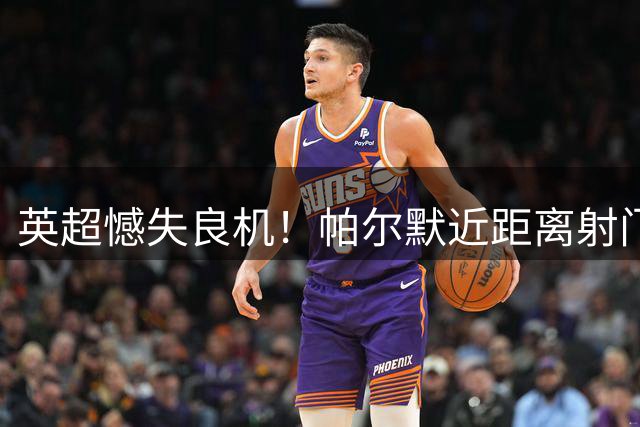 英超憾失良机！帕尔默近距离射门离谱偏出